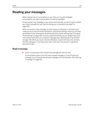 Gmail                                                                                               141



Reading your messages
              When viewing a list of conversations in your Inbox or in any list of labeled
              conversations, you open a conversation to read its messages.
              Gmail “pushes” new messages to your phone automatically: you don’t need to refresh
              your Inbox manually (but see “Synchronizing your conversations by label” on
              page 156).
              When you receive a new message, you also receive a notification in the Status bar,
              unless you’ve turned off Gmail notifications using Gmail settings, where you can also
              set whether Email notifications vibrate the phone and other settings (see “Changing
              Gmail settings” on page 163). If you’re using Priority Inbox as your default inbox, you
              only receive notifications for important messages (see “Working with Priority Inbox”
              on page 149). When you touch a Gmail notification, it opens the Inbox that contains
              the new message or, if you have new mail in more than one account, it opens the
              Accounts screen.

Read a message
              S Touch a conversation that contains the message you want to read.
                 A conversation opens to the first new (unread) message, or to the first starred
                 message, if you’ve previously starred a message in the conversation. See “Starring
                 a message” on page 153.




AUG-2.3-103                                                                         Android User’s Guide
 
