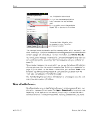 Gmail                                                                                            142




                                              This conversation has one label.
                                              Touch to view the sender and the first
                                              line of messages that you’ve already
                                              read.
                                              Touch to quickly contact the sender by
                                              Google Talk, by phone, or in other ways.




                                              You can archive or delete the entire
                                              conversation or open the next or
                                              previous conversation.

              The message header shows who sent the message, when, who it was sent to, and
              other information. Icons indicate whether the message has an attachment and the
              sender’s Google Talk online status. For more information, touch Show details.
              You can touch the message sender’s Quick Contact icon to open a list of ways you
              can quickly contact the sender. See “Connecting quickly with your contacts” on
              page 45.
              When reading messages in a conversation, you can use the buttons at the bottom
              of the screen to archive the entire conversation (see “Archiving conversations” on
              page 160) or to delete it. If you delete a conversation, you can touch Undo in the
              bar at the top of the screen to undelete it. (Conversations you delete from the
              Trash label are not deleted in Gmail on the web.)
              Use the left and right arrow buttons at the bottom of a message to open the next
              or previous conversation in the Inbox.

Work with attachments
              Gmail can display some kinds of attached images ( .png, jpeg, depending on your
              phone) in a message. Others have a Preview or Download button you can use.
              Depending on the applications installed on your phone, you may also be able to
              download and read a variety of kinds of files, including spreadsheets (.xls), word-




AUG-2.3-103                                                                      Android User’s Guide
 