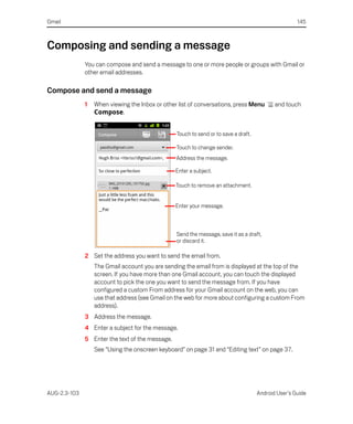 Gmail                                                                                                145



Composing and sending a message
              You can compose and send a message to one or more people or groups with Gmail or
              other email addresses.

Compose and send a message
              1   When viewing the Inbox or other list of conversations, press Menu         and touch
                  Compose.


                                                 Touch to send or to save a draft.

                                                 Touch to change sender.
                                                 Address the message.

                                                 Enter a subject.

                                                 Touch to remove an attachment.


                                                 Enter your message.



                                                 Send the message, save it as a draft,
                                                 or discard it.

              2 Set the address you want to send the email from.
                  The Gmail account you are sending the email from is displayed at the top of the
                  screen. If you have more than one Gmail account, you can touch the displayed
                  account to pick the one you want to send the message from. If you have
                  configured a custom From address for your Gmail account on the web, you can
                  use that address (see Gmail on the web for more about configuring a custom From
                  address).
              3 Address the message.
              4 Enter a subject for the message.
              5 Enter the text of the message.
                  See “Using the onscreen keyboard” on page 31 and “Editing text” on page 37.




AUG-2.3-103                                                                          Android User’s Guide
 
