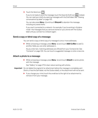 Gmail                                                                                               146


              6 Touch the Send icon         .
                  If you’re not ready to send the message, touch the Save As Draft icon    instead.
                  You can read your drafts by opening messages with the Draft label. See “Viewing
                  conversations by label” on page 155.
                  You can also press Menu       and touch Discard to abandon the message,
                  including any saved drafts.
                  If you aren’t connected to a network—for example, if you’re working in Airplane
                  mode—the messages that you send are stored on your phone with the Outbox
                  label until you connect to a network again.

Send a copy or blind copy of a message
              You can send a copy or blind copy of a message to one or more addresses.
              S While composing a message, press Menu            and touch Add Cc/Bcc to add Cc
                and Bcc fields you can enter addresses in.
                  As you enter text, matching addresses are offered from your Contacts list. See
                  “Contacts” on page 109. You can touch a suggested message or enter a new one.

Attach a photo to a message
              S While composing a message, press Menu            and touch Attach to send a photo
                with the message.
                  See “Gallery” on page 279 to learn about working with photos.
 Important Do not delete the original of an attachment before the message is completely sent
           (that is, it has the Sent label, not the Outbox label), or the attachment will not be sent.
              S If you change your mind, touch the small box to the right of an attachment to
                remove it from your message.




AUG-2.3-103                                                                        Android User’s Guide
 