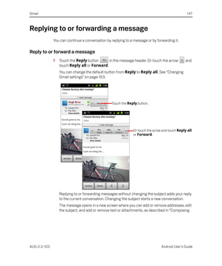 Gmail                                                                                            147



Replying to or forwarding a message
              You can continue a conversation by replying to a message or by forwarding it.

Reply to or forward a message
              1   Touch the Reply button      in the message header. Or touch the arrow         and
                  touch Reply all or Forward.
                  You can change the default button from Reply to Reply all. See “Changing
                  Gmail settings” on page 163.




                                                 Touch the Reply button.




                                                               Or touch the arrow and touch Reply all
                                                               or Forward.




                  Replying to or forwarding messages without changing the subject adds your reply
                  to the current conversation. Changing the subject starts a new conversation.
                  The message opens in a new screen where you can add or remove addresses, edit
                  the subject, and add or remove text or attachments, as described in “Composing




AUG-2.3-103                                                                      Android User’s Guide
 