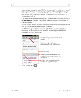 Gmail                                                                                                  148


                 and sending a message” on page 145. You can also touch the button at the top left
                 to change whether you are replying, replyling to all, or forwarding the message.
                 Attachments are included automatically in messages you forward, but not in
                 messages you reply to.
                 If you want to interleave your message with the text of the old one, you can touch
                 Respond inline. However, this removes any attachments or formatting in the
                 original message.
                 You can add one or more people to an ongoing conversation by replying to all and
                 then adding the new people’s addresses to the reply.
                 All of the messages in the conversation, up to the one you are replying to or
                 forwarding, are included in the new message; any messages that follow the
                 message you forward are omitted.


                                                 Touch to send your response or to save it
                                                 as draft.

                                                 Touch to change whether you are
                                                 replying, replying to all, or forwarding.




                                                 Enter your reply.

                                                 Touch to convert quoted text to text-
                                                 only and interleave your response with
                                                 the original.
                                                 Uncheck to send your reply without
                                                 including the original message.

              2 Touch the Send icon         .




AUG-2.3-103                                                                            Android User’s Guide
 