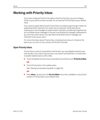 Gmail                                                                                                149



Working with Priority Inbox
              If you have configured Gmail on the web to show Priority Inbox, you can configure
              Gmail on your phone to show it as well. You can also set Priority Inbox as your default
              inbox.
              If you receive a great deal of email, Priority Inbox can help you get through it faster, by
              separating what’s important from what’s not so important. Gmail does this by
              anylizing your new messages to predict what’s important, considering things like how
              you’ve treated similar messages in the past, how directly the message is addressed to
              you, and many other factors. You also teach Gmail what kinds of messages are
              important to you as you use it.
              For more information about Priority Inbox, including how to show it in Gmail on the
              web so you can use it on your phone, visit Gmail on the web.

Open Priority Inbox
              Priority Inbox is a list of conversations that Gmail or you have labeled important and
              that are also in your Inbox: they are new or you haven’t archived them or moved them
              to another label by hand or with a filter.
              S Touch the label at the top of any conversation list and then touch Priority Inbox.
                 OR
              S Touch Priority Inbox in the Labels screen.
                 See “Viewing conversations by label” on page 155.
                 OR
              S Press Menu        and touch the Go to Inbox menu item, available on many Gmail
                screens, if Priority Inbox is your default inbox.




AUG-2.3-103                                                                          Android User’s Guide
 