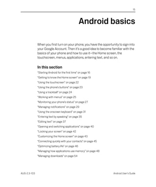 15




                                                     Android basics

              When you first turn on your phone, you have the opportunity to sign into
              your Google Account. Then it’s a good idea to become familiar with the
              basics of your phone and how to use it—the Home screen, the
              touchscreen, menus, applications, entering text, and so on.

              In this section
              “Starting Android for the first time” on page 16
              “Getting to know the Home screen” on page 19
              “Using the touchscreen” on page 22
              “Using the phone’s buttons” on page 23
              “Using a trackball” on page 24
              “Working with menus” on page 25
              “Monitoring your phone’s status” on page 27
              “Managing notifications” on page 29
              “Using the onscreen keyboard” on page 31
              “Entering text by speaking” on page 35
              “Editing text” on page 37
              “Opening and switching applications” on page 40
              “Locking your screen” on page 42
              “Customizing the Home screen” on page 43
              “Connecting quickly with your contacts” on page 45
              “Optimizing battery life” on page 46
              “Managing how applications use memory” on page 48
              “Managing downloads” on page 54




AUG-2.3-103                                                           Android User’s Guide
 