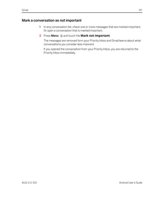 Gmail                                                                                                151


Mark a conversation as not important
              1   In any conversation list, check one or more messages that are marked important.
                  Or open a conversation that is marked important.
              2 Press Menu        and touch the Mark not important.
                  The messages are removed form your Priority Inbox and Gmail learns about what
                  conversations you consider less imporant.
                  If you opened the conversation from your Priority Inbox, you are returned to the
                  Priority Inbox immediately.




AUG-2.3-103                                                                      Android User’s Guide
 
