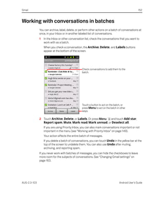 Gmail                                                                                              152



Working with conversations in batches
              You can archive, label, delete, or perform other actions on a batch of conversations at
              once, in your Inbox or in another labeled list of conversations.
              1   In the Inbox or other conversation list, check the conversations that you want to
                  work with as a batch.
                  When you check a conversation, the Archive, Delete, and Labels buttons
                  appear at the bottom of the screen.




                                                  Check conversations to add them to the
                                                  batch.




                                                  Touch a button to act on the batch, or
                                                  press Menu to act on the batch in other
                                                  ways.

              2 Touch Archive, Delete, or Labels. Or press Menu and touch Add star,
                Report spam, Mute, Mark read/Mark unread, or Deselect all.
                  If you are using Priority Inbox, you can also mark conversations important or not
                  important in the menu (see “Working with Priority Inbox” on page 149).
                  Your action affects the entire batch of messages.
                  If you delete a batch of conversations, you can touch Undo in the yellow bar at the
                  top of the screen to undelete them. You can also use Undo after muting,
                  archiving, and reporting spam.
              If you never work with batches of messages, you can hide the checkboxes to leave
              more room for the subjects of conversations. See “Changing Gmail settings” on
              page 163.




AUG-2.3-103                                                                        Android User’s Guide
 