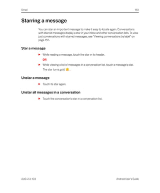Gmail                                                                                              153



Starring a message
              You can star an important message to make it easy to locate again. Conversations
              with starred messages display a star in your Inbox and other conversation lists. To view
              just conversations with starred messages, see “Viewing conversations by label” on
              page 155.

Star a message
              S While reading a message, touch the star in its header.
                 OR
              S While viewing a list of messages in a conversation list, touch a message’s star.
                 The star turns gold     .

Unstar a message
              S Touch its star again.

Unstar all messages in a conversation
              S Touch the conversation’s star in a conversation list.




AUG-2.3-103                                                                       Android User’s Guide
 