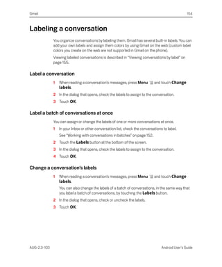 Gmail                                                                                              154



Labeling a conversation
              You organize conversations by labeling them. Gmail has several built-in labels. You can
              add your own labels and assign them colors by using Gmail on the web (custom label
              colors you create on the web are not supported in Gmail on the phone).
              Viewing labeled conversations is described in “Viewing conversations by label” on
              page 155.

Label a conversation
              1   When reading a conversation’s messages, press Menu          and touch Change
                  labels.
              2 In the dialog that opens, check the labels to assign to the conversation.
              3 Touch OK.

Label a batch of conversations at once
              You can assign or change the labels of one or more conversations at once.
              1   In your Inbox or other conversation list, check the conversations to label.
                  See “Working with conversations in batches” on page 152.
              2 Touch the Labels button at the bottom of the screen.
              3 In the dialog that opens, check the labels to assign to the conversation.
              4 Touch OK.

Change a conversation’s labels
              1   When reading a conversation’s messages, press Menu          and touch Change
                  labels.
                  You can also change the labels of a batch of conversations, in the same way that
                  you label a batch of conversations, by touching the Labels button.
              2 In the dialog that opens, check or uncheck the labels.
              3 Touch OK.




AUG-2.3-103                                                                        Android User’s Guide
 
