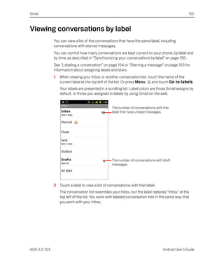 Gmail                                                                                               155



Viewing conversations by label
              You can view a list of the conversations that have the same label, including
              conversations with starred messages.
              You can control how many conversations are kept current on your phone, by label and
              by time, as described in “Synchronizing your conversations by label” on page 156.
              See “Labeling a conversation” on page 154 or “Starring a message” on page 153 for
              information about assigning labels and stars.
              1   When viewing your Inbox or another conversation list, touch the name of the
                  current label at the top left of the list. Or press Menu and touch Go to labels.
                  Your labels are presented in a scrolling list. Label colors are those Gmail assigns by
                  default, or those you assigned to labels by using Gmail on the web.


                                                   The number of conversations with this
                                                   label that have unread messages.




                                                   The number of conversations with draft
                                                   messages.




              2 Touch a label to view a list of conversations with that label.
                  The conversation list resembles your Inbox, but the label replaces “Inbox” at the
                  top left of the list. You work with labeled conversation lists in the same way that
                  you work with your Inbox.




AUG-2.3-103                                                                         Android User’s Guide
 