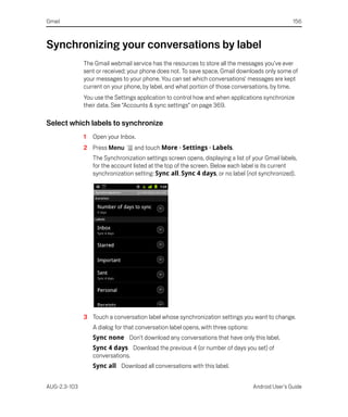 Gmail                                                                                               156



Synchronizing your conversations by label
              The Gmail webmail service has the resources to store all the messages you’ve ever
              sent or received; your phone does not. To save space, Gmail downloads only some of
              your messages to your phone. You can set which conversations’ messages are kept
              current on your phone, by label, and what portion of those conversations, by time.
              You use the Settings application to control how and when applications synchronize
              their data. See “Accounts & sync settings” on page 369.

Select which labels to synchronize
              1   Open your Inbox.
              2 Press Menu        and touch More > Settings > Labels.
                  The Synchronization settings screen opens, displaying a list of your Gmail labels,
                  for the account listed at the top of the screen. Below each label is its current
                  synchronization setting: Sync all, Sync 4 days, or no label (not synchronized).




              3 Touch a conversation label whose synchronization settings you want to change.
                  A dialog for that conversation label opens, with three options:
                  Sync none Don’t download any conversations that have only this label.
                  Sync 4 days Download the previous 4 (or number of days you set) of
                  conversations.
                  Sync all Download all conversations with this label.


AUG-2.3-103                                                                         Android User’s Guide
 