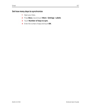 Gmail                                                                                  157


Set how many days to synchronize
              1   Open your Inbox.
              2 Press Menu       and touch More > Settings > Labels.
              3 Touch Number of days to sync.
              4 Enter the number of days and touch OK.




AUG-2.3-103                                                            Android User’s Guide
 