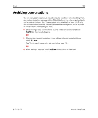 Gmail                                                                                             160



Archiving conversations
              You can archive conversations, to move them out of your Inbox without deleting them.
              Archived conversations are assigned the All Mail label, and they retain any other labels
              you’ve assigned to them. See “Viewing conversations by label” on page 155. They’re
              also included in search results. If someone replies to a message that you’ve archived,
              its conversation is restored to your Inbox.
              S While viewing a list of conversations, touch & hold a conversation and touch
                Archive in the menu that opens.
                 OR
              S Check one or more conversations in your Inbox or other conversation list and
                touch Archive.
                 See “Working with conversations in batches” on page 152.
                 OR
              S When reading a message, touch Archive at the bottom of the screen.




AUG-2.3-103                                                                       Android User’s Guide
 