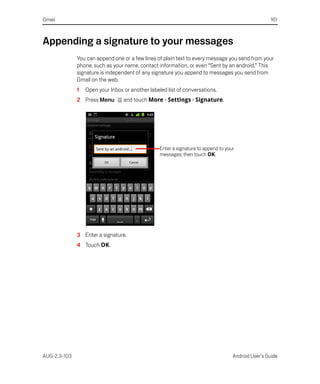 Gmail                                                                                               161



Appending a signature to your messages
              You can append one or a few lines of plain text to every message you send from your
              phone, such as your name, contact information, or even “Sent by an android.” This
              signature is independent of any signature you append to messages you send from
              Gmail on the web.
              1   Open your Inbox or another labeled list of conversations.
              2 Press Menu        and touch More > Settings > Signature.




                                                  Enter a signature to append to your
                                                  messages; then touch OK.




              3 Enter a signature.
              4 Touch OK.




AUG-2.3-103                                                                         Android User’s Guide
 