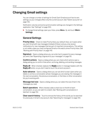 Gmail                                                                                             163



Changing Gmail settings
              You can change a number of settings for Gmail. Each Gmail account has its own
              settings, so your changes affect only the current account. See “Switch accounts” on
              page 140.
              Notification volumes and some synchronization settings are changed in the Settings
              application. See “Settings” on page 353.
              S To change Gmail settings, open your Inbox, press Menu        , and touch More >
                Settings.


              General Settings
              Priority Inbox Check to make Priority Inbox your default inbox, so it opens when
              you start Gmail with new messages (instead of Inbox), and you only receive
              notifications for new messages that are part of important conversations. This setting
              is not visible unless you have configured Gmail on the web to show Priority Inbox. See
              “Working with Priority Inbox” on page 149.

              Signature Opens a dialog where you can enter text to append to every message
              you send. See “Appending a signature to your messages” on page 161.

              Confirm actions Opens a dialog where you can check which actions open a
              dialog asking you to confirm that action: archiving, deleting, and sending messages.

              Reply all When checked, replaces the Reply button in message headers with the
              Reply all button, so you don’t need to touch the arrow to access it.

              Auto-advance Opens a dialog where you can set which screen opens when you
              delete or archive a conversation whose messages you are viewing: the messages in
              the next conversation, the previous conversation, or the Inbox or other conversation
              list you’re working with.

              Message text size Opens a dialog where you can select the size of text in the
              messages you read.

              Batch operations When checked, adds a check box to the left of each
              conversation, so you can add it to a batch. See “Working with conversations in
              batches” on page 152.

              Clear search history Touch to remove the history of the words you’ve searched
              for previously in Gmail in any account. See “Searching for messages” on page 159.




AUG-2.3-103                                                                      Android User’s Guide
 