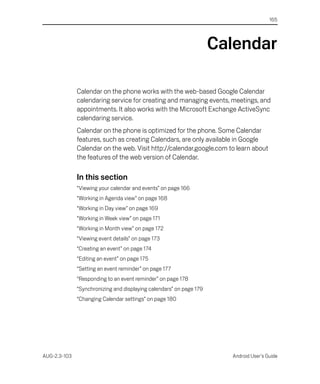 165




                                                                     Calendar

              Calendar on the phone works with the web-based Google Calendar
              calendaring service for creating and managing events, meetings, and
              appointments. It also works with the Microsoft Exchange ActiveSync
              calendaring service.
              Calendar on the phone is optimized for the phone. Some Calendar
              features, such as creating Calendars, are only available in Google
              Calendar on the web. Visit http://calendar.google.com to learn about
              the features of the web version of Calendar.

              In this section
              “Viewing your calendar and events” on page 166
              “Working in Agenda view” on page 168
              “Working in Day view” on page 169
              “Working in Week view” on page 171
              “Working in Month view” on page 172
              “Viewing event details” on page 173
              “Creating an event” on page 174
              “Editing an event” on page 175
              “Setting an event reminder” on page 177
              “Responding to an event reminder” on page 178
              “Synchronizing and displaying calendars” on page 179
              “Changing Calendar settings” on page 180




AUG-2.3-103                                                            Android User’s Guide
 