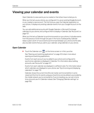Calendar                                                                                         166



Viewing your calendar and events
              Open Calendar to view events you’ve created or that others have invited you to.
              When you first set up your phone, you configured it to use an existing Google Account,
              or you created a new account. The first time you open the Calendar application on
              your phone, it displays any existing calendar events from your Google Account on the
              web.
              You can add additional accounts with Google Calendar or Microsoft Exchange
              calendars to your phone, and configure them to display in Calendar. See “Accounts” on
              page 127.
              When you first set up Calendar to synchronize events on your phone, it includes events
              from the previous month through one year in the future. Subsequently, Calendar
              keeps a year’s worth of future events synchronized between your phone and the web,
              plus any later events that you add to your calendar using Calendar on your phone.

Open Calendar
              S Touch the Calendar icon        on the Home screen or in the Launcher.
                 See “Opening and switching applications” on page 40 to learn more about
                 opening and switching applications.
                 Events from each account you’ve added to your phone and configured to
                 synchronize calendars is displayed in Calendar. For information about adding
                 accounts, see “Accounts” on page 127.
                 Events from each calendar are displayed in a different color. For information about
                 which calendars are displayed on your phone, see “Synchronizing and displaying
                 calendars” on page 179.
                 Calendar shows the current time (the red marker and horizontal line in some
                 views) and the time for events using your local time zone by default, as provided by
                 the mobile network you’re connected to. If you’re traveling, you can set a home
                 time zone and use it in Calendar instead. See “Changing Calendar settings” on
                 page 180.




AUG-2.3-103                                                                      Android User’s Guide
 