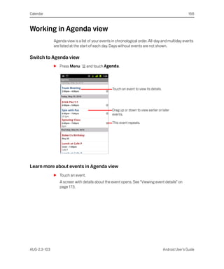 Calendar                                                                                                168



Working in Agenda view
              Agenda view is a list of your events in chronological order. All-day and multiday events
              are listed at the start of each day. Days without events are not shown.

Switch to Agenda view
              S Press Menu        and touch Agenda.




                                                  Touch an event to view its details.




                                                  Drag up or down to view earlier or later
                                                  events.

                                                  This event repeats.




Learn more about events in Agenda view
              S Touch an event.
                 A screen with details about the event opens. See “Viewing event details” on
                 page 173.




AUG-2.3-103                                                                             Android User’s Guide
 