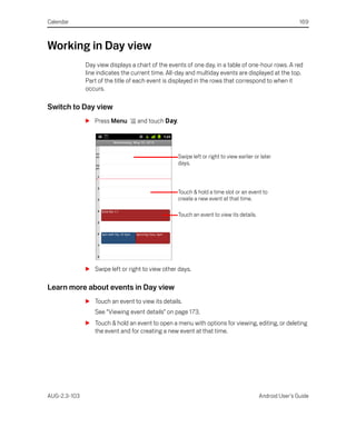 Calendar                                                                                                 169



Working in Day view
              Day view displays a chart of the events of one day, in a table of one-hour rows. A red
              line indicates the current time. All-day and multiday events are displayed at the top.
              Part of the title of each event is displayed in the rows that correspond to when it
              occurs.

Switch to Day view
              S Press Menu        and touch Day.




                                                   Swipe left or right to view earlier or later
                                                   days.



                                                   Touch & hold a time slot or an event to
                                                   create a new event at that time.

                                                   Touch an event to view its details.




              S Swipe left or right to view other days.

Learn more about events in Day view
              S Touch an event to view its details.
                 See “Viewing event details” on page 173.
              S Touch & hold an event to open a menu with options for viewing, editing, or deleting
                the event and for creating a new event at that time.




AUG-2.3-103                                                                              Android User’s Guide
 