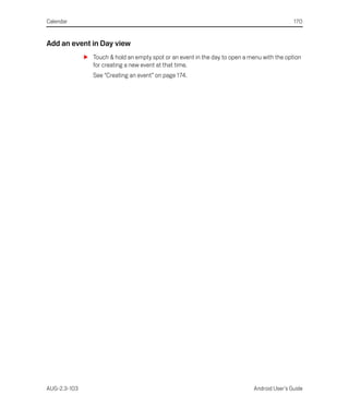 Calendar                                                                                      170


Add an event in Day view
              S Touch & hold an empty spot or an event in the day to open a menu with the option
                for creating a new event at that time.
                 See “Creating an event” on page 174.




AUG-2.3-103                                                                   Android User’s Guide
 