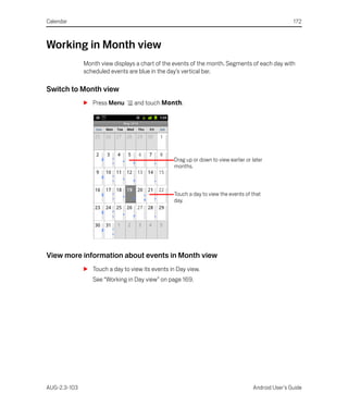Calendar                                                                                            172



Working in Month view
              Month view displays a chart of the events of the month. Segments of each day with
              scheduled events are blue in the day’s vertical bar.

Switch to Month view
              S Press Menu       and touch Month.




                                                 Drag up or down to view earlier or later
                                                 months.



                                                 Touch a day to view the events of that
                                                 day.




View more information about events in Month view
              S Touch a day to view its events in Day view.
                 See “Working in Day view” on page 169.




AUG-2.3-103                                                                         Android User’s Guide
 