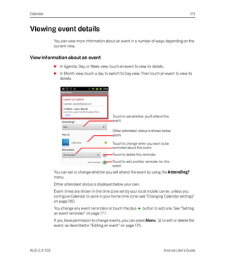 Calendar                                                                                             173



Viewing event details
              You can view more information about an event in a number of ways, depending on the
              current view.

View information about an event
              S In Agenda, Day, or Week view, touch an event to view its details.
              S In Month view, touch a day to switch to Day view. Then touch an event to view its
                details.




                                                 Touch to set whether you’ll attend this
                                                 event.

                                                 Other attendees’ status is shown below
                                                 yours.

                                                 Touch to change when you want to be
                                                 reminded about this event.
                                                 Touch to delete this reminder.
                                                 Touch to add another reminder for this
                                                 event.
              You can set or change whether you will attend the event by using the Attending?
              menu.
              Other attendees’ status is displayed below your own.
              Event times are shown in the time zone set by your local mobile carrier, unless you
              configure Calendar to work in your home time zone; see “Changing Calendar settings”
              on page 180.
              You change any event reminders or touch the plus       button to add one. See “Setting
              an event reminder” on page 177.
              If you have permission to change events, you can press Menu          to edit or delete the
              event, as described in “Editing an event” on page 175.




AUG-2.3-103                                                                         Android User’s Guide
 