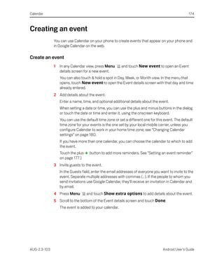 Calendar                                                                                           174



Creating an event
              You can use Calendar on your phone to create events that appear on your phone and
              in Google Calendar on the web.

Create an event
              1   In any Calendar view, press Menu       and touch New event to open an Event
                  details screen for a new event.
                  You can also touch & hold a spot in Day, Week, or Month view. In the menu that
                  opens, touch New event to open the Event details screen with that day and time
                  already entered.
              2 Add details about the event.
                  Enter a name, time, and optional additional details about the event.
                  When setting a date or time, you can use the plus and minus buttons in the dialog
                  or touch the date or time and enter it, using the onscreen keyboard.
                  You can use the default time zone or set a different one for this event. The default
                  time zone for your events is the one set by your local mobile carrier, unless you
                  configure Calendar to work in your home time zone; see “Changing Calendar
                  settings” on page 180.
                  If you have more than one calendar, you can choose the calendar to which to add
                  the event.
                  Touch the plus    button to add more reminders. See “Setting an event reminder”
                  on page 177.)
              3 Invite guests to the event.
                  In the Guests field, enter the email addresses of everyone you want to invite to the
                  event. Separate multiple addresses with commas ( , ). If the people to whom you
                  send invitations use Google Calendar, they’ll receive an invitation in Calendar and
                  by email.
              4 Press Menu         and touch Show extra options to add details about the event.
              5 Scroll to the bottom of the Event details screen and touch Done.
                  The event is added to your calendar.




AUG-2.3-103                                                                        Android User’s Guide
 