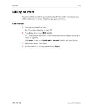 Calendar                                                                                        175



Editing an event
              You can an edit an event that you created on the phone or on the web. You can also
              edit events created by others, if they have given you permission.

Edit an event
              1   Open the summary of the event.
                  See “Viewing event details” on page 173.
              2 Press Menu        and touch Edit event.
                  The Event Details screen opens. This is the same screen described in “Creating an
                  event” on page 174.
                  Press Menu      and touch Show extra options to add or edit event details.
              3 Make your changes to the event.
              4 Scroll to the bottom of the screen and touch Done.




AUG-2.3-103                                                                     Android User’s Guide
 