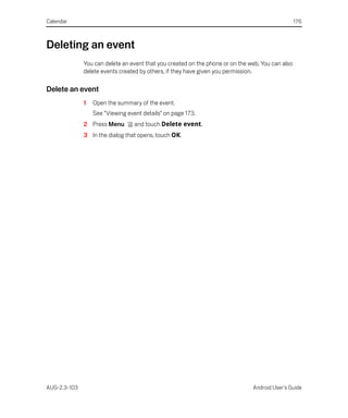 Calendar                                                                                          176



Deleting an event
              You can delete an event that you created on the phone or on the web. You can also
              delete events created by others, if they have given you permission.

Delete an event
              1   Open the summary of the event.
                  See “Viewing event details” on page 173.
              2 Press Menu        and touch Delete event.
              3 In the dialog that opens, touch OK.




AUG-2.3-103                                                                    Android User’s Guide
 