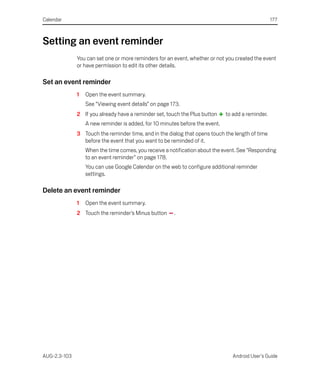 Calendar                                                                                           177



Setting an event reminder
              You can set one or more reminders for an event, whether or not you created the event
              or have permission to edit its other details.

Set an event reminder
              1   Open the event summary.
                  See “Viewing event details” on page 173.
              2 If you already have a reminder set, touch the Plus button     to add a reminder.
                  A new reminder is added, for 10 minutes before the event.
              3 Touch the reminder time, and in the dialog that opens touch the length of time
                before the event that you want to be reminded of it.
                  When the time comes, you receive a notification about the event. See “Responding
                  to an event reminder” on page 178.
                  You can use Google Calendar on the web to configure additional reminder
                  settings.

Delete an event reminder
              1   Open the event summary.
              2 Touch the reminder’s Minus button      .




AUG-2.3-103                                                                      Android User’s Guide
 
