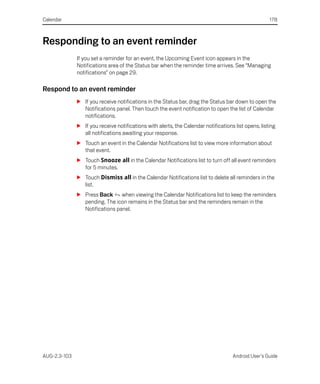 Calendar                                                                                             178



Responding to an event reminder
              If you set a reminder for an event, the Upcoming Event icon appears in the
              Notifications area of the Status bar when the reminder time arrives. See “Managing
              notifications” on page 29.

Respond to an event reminder
              S If you receive notifications in the Status bar, drag the Status bar down to open the
                Notifications panel. Then touch the event notification to open the list of Calendar
                notifications.
              S If you receive notifications with alerts, the Calendar notifications list opens, listing
                all notifications awaiting your response.
              S Touch an event in the Calendar Notifications list to view more information about
                that event.
              S Touch Snooze all in the Calendar Notifications list to turn off all event reminders
                for 5 minutes.
              S Touch Dismiss all in the Calendar Notifications list to delete all reminders in the
                list.
              S Press Back when viewing the Calendar Notifications list to keep the reminders
                pending. The icon remains in the Status bar and the reminders remain in the
                Notifications panel.




AUG-2.3-103                                                                         Android User’s Guide
 