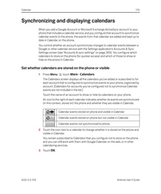 Calendar                                                                                          179



Synchronizing and displaying calendars
              When you add a Google Account or Microsoft Exchange ActiveSync account to your
              phone that includes a calendar service, and you configure that account to synchronize
              calendar events to the phone, the events from that calendar are added and kept up to
              date in Calendar on the phone.
              You control whether an account synchronizes changes to calendar events between a
              Google or other calendar service with the Settings application’s Accounts & Sync
              Settings screen (see “Accounts & sync settings” on page 369). You configure which
              calendars to store on the phone (for quicker access) and which of those to show or
              hide on the phone in Calendar.

Set whether calendars are stored on the phone or visible
              1   Press Menu      , touch More > Calendars.
                  The Calendars screen displays all the calendars you’ve added or subscribed to for
                  each account that is configured to synchronize events to your phone, organized by
                  account. (Calendars for accounts you’ve configured not to synchronize Calendar
                  events are not included in the list.)
                  Touch the name of an account to show or hide its calendars on your phone.
                  An icon to the right of each calendar indicates whether its events are synchronized
                  (in this context, stored on) the phone and whether they are visible in Calendar.

                               Calendar events stored on phone and visible in Calendar

                               Calendar events stored on phone but not visible in Calendar

                               Calendar events not synchronized to phone

              2 Touch the icon next to a calendar to change whether it is stored on the phone and
                visible in Calendar.
                  You remain subscribed to Calendars that you configure not to store on the phone
                  and you can still work with them with Google Calendar on the web, or in other
                  calendaring services.
              3 Touch OK.




AUG-2.3-103                                                                       Android User’s Guide
 