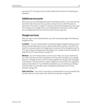 Android basics                                                                                            18


                 your account?” in the sign-in box, and then follow the instructions for resetting your
                 password.


                 Additional accounts
                 After setup, you can add Google, Microsoft Exchange ActiveSync, conventional email,
                 and other kinds of accounts to your phone, and sync some or all of their data, as
                 described in “Accounts” on page 127. However, only the first Google Account you sign
                 into is backed up to Google servers. Some applications that only work with a single
                 account display data only from the first account that you sign into.


                 Google services
                 When you sign in, you’re asked whether you want to take advantage of the following
                 Google services.

                 Location You can choose whether to take advantage of Google’s location service,
                 which provides applications with your approximate location without using GPS, and
                 whether to use your location for Google search results and other Google services. For
                 information about changing these settings later, see “Location & security settings” on
                 page 365 and “Privacy settings” on page 370.

                 Backup You can choose to back up some of your data, such as your bookmarks,
                 your user dictionary, your Wi-Fi passwords, and many other settings, to your Google
                 Account, on Google servers. Some third-party applications may also take advantage
                 of this feature. That way, when you need to replace your phone (when you upgrade or
                 replace a lost phone), or if you reinstall an application, you can restore your settings
                 and other data. For information about changing this setting later, see “Privacy
                 settings” on page 370.

                 Date and time If you aren’t connected to a mobile network, you’re prompted to set
                 the date and time on your phone. See “Date & time settings” on page 378.




AUG-2.3-103                                                                           Android User’s Guide
 