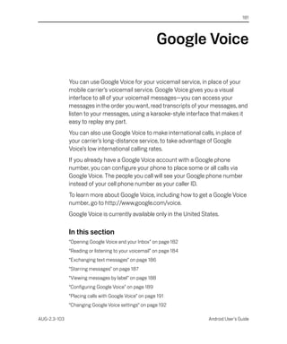 181




                                                        Google Voice

              You can use Google Voice for your voicemail service, in place of your
              mobile carrier’s voicemail service. Google Voice gives you a visual
              interface to all of your voicemail messages—you can access your
              messages in the order you want, read transcripts of your messages, and
              listen to your messages, using a karaoke-style interface that makes it
              easy to replay any part.
              You can also use Google Voice to make international calls, in place of
              your carrier’s long-distance service, to take advantage of Google
              Voice’s low international calling rates.
              If you already have a Google Voice account with a Google phone
              number, you can configure your phone to place some or all calls via
              Google Voice. The people you call will see your Google phone number
              instead of your cell phone number as your caller ID.
              To learn more about Google Voice, including how to get a Google Voice
              number, go to http://www.google.com/voice.
              Google Voice is currently available only in the United States.

              In this section
              “Opening Google Voice and your Inbox” on page 182
              “Reading or listening to your voicemail” on page 184
              “Exchanging text messages” on page 186
              “Starring messages” on page 187
              “Viewing messages by label” on page 188
              “Configuring Google Voice” on page 189
              “Placing calls with Google Voice” on page 191
              “Changing Google Voice settings” on page 192

AUG-2.3-103                                                            Android User’s Guide
 