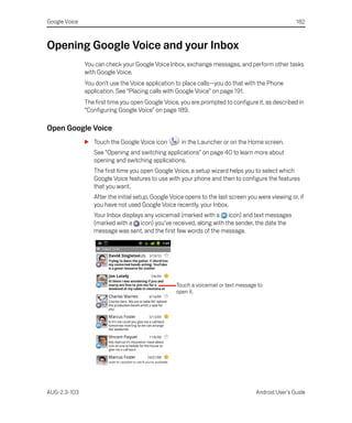 Google Voice                                                                                        182



Opening Google Voice and your Inbox
               You can check your Google Voice Inbox, exchange messages, and perform other tasks
               with Google Voice.
               You don’t use the Voice application to place calls—you do that with the Phone
               application. See “Placing calls with Google Voice” on page 191.
               The first time you open Google Voice, you are prompted to configure it, as described in
               “Configuring Google Voice” on page 189.

Open Google Voice
               S Touch the Google Voice icon         in the Launcher or on the Home screen.
                  See “Opening and switching applications” on page 40 to learn more about
                  opening and switching applications.
                  The first time you open Google Voice, a setup wizard helps you to select which
                  Google Voice features to use with your phone and then to configure the features
                  that you want.
                  After the initial setup, Google Voice opens to the last screen you were viewing or, if
                  you have not used Google Voice recently, your Inbox.
                  Your Inbox displays any voicemail (marked with a icon) and text messages
                  (marked with a icon) you’ve received, along with the sender, the date the
                  message was sent, and the first few words of the message.




                                                   Touch a voicemail or text message to
                                                   open it.




AUG-2.3-103                                                                         Android User’s Guide
 