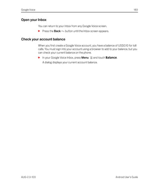 Google Voice                                                                                      183


Open your Inbox
               You can return to your Inbox from any Google Voice screen.
               S Press the Back       button until the Inbox screen appears.

Check your account balance
               When you first create a Google Voice account, you have a balance of US$0.10 for toll
               calls. You must sign into your account using a browser to add to your balance, but you
               can check your current balance on the phone.
               S In your Google Voice Inbox, press Menu       and touch Balance.
                  A dialog displays your current account balance.




AUG-2.3-103                                                                       Android User’s Guide
 