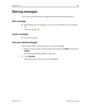 Google Voice                                                                                     187



Starring messages
               You can star voicemail and text messages to make them easy to keep track of.

Star a message
               S While viewing a list of messages in your Inbox or other folder, touch a message’s
                 star.
                   The star turns gold    .

Unstar a message
               S Touch its star again.

View your starred messages
               You can open a folder that contains just your starred messages.
               1   While viewing your Inbox or another folder of messages, press Menu    and touch
                   Labels.
                   See “Viewing messages by label” on page 188.
               2 Touch Starred.
                   A folder opens with a list of your starred messages.




AUG-2.3-103                                                                      Android User’s Guide
 