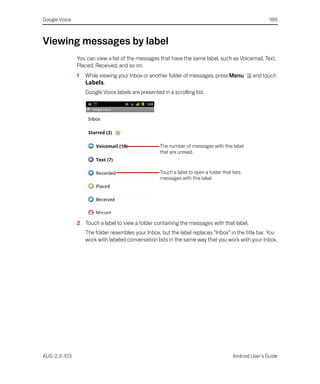 Google Voice                                                                                            188



Viewing messages by label
               You can view a list of the messages that have the same label, such as Voicemail, Text,
               Placed, Received, and so on.
               1   While viewing your Inbox or another folder of messages, press Menu           and touch
                   Labels.
                   Google Voice labels are presented in a scrolling list.




                                                    The number of messages with this label
                                                    that are unread.


                                                    Touch a label to open a folder that lists
                                                    messages with this label.




               2 Touch a label to view a folder containing the messages with that label.
                   The folder resembles your Inbox, but the label replaces “Inbox” in the title bar. You
                   work with labeled conversation lists in the same way that you work with your Inbox.




AUG-2.3-103                                                                             Android User’s Guide
 