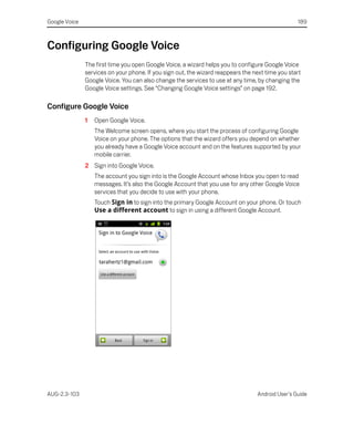Google Voice                                                                                      189



Configuring Google Voice
               The first time you open Google Voice, a wizard helps you to configure Google Voice
               services on your phone. If you sign out, the wizard reappears the next time you start
               Google Voice. You can also change the services to use at any time, by changing the
               Google Voice settings. See “Changing Google Voice settings” on page 192.

Configure Google Voice
               1   Open Google Voice.
                   The Welcome screen opens, where you start the process of configuring Google
                   Voice on your phone. The options that the wizard offers you depend on whether
                   you already have a Google Voice account and on the features supported by your
                   mobile carrier.
               2 Sign into Google Voice.
                   The account you sign into is the Google Account whose Inbox you open to read
                   messages. It’s also the Google Account that you use for any other Google Voice
                   services that you decide to use with your phone.
                   Touch Sign in to sign into the primary Google Account on your phone. Or touch
                   Use a different account to sign in using a different Google Account.




AUG-2.3-103                                                                       Android User’s Guide
 