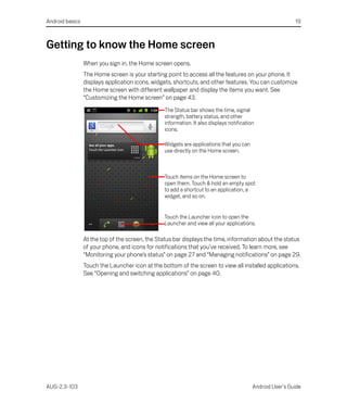 Android basics                                                                                             19



Getting to know the Home screen
                 When you sign in, the Home screen opens.
                 The Home screen is your starting point to access all the features on your phone. It
                 displays application icons, widgets, shortcuts, and other features. You can customize
                 the Home screen with different wallpaper and display the items you want. See
                 “Customizing the Home screen” on page 43.
                                                 The Status bar shows the time, signal
                                                 strength, battery status, and other
                                                 information. It also displays notification
                                                 icons.

                                                 Widgets are applications that you can
                                                 use directly on the Home screen.



                                                 Touch items on the Home screen to
                                                 open them. Touch & hold an empty spot
                                                 to add a shortcut to an application, a
                                                 widget, and so on.


                                                 Touch the Launcher icon to open the
                                                 Launcher and view all your applications.

                 At the top of the screen, the Status bar displays the time, information about the status
                 of your phone, and icons for notifications that you’ve received. To learn more, see
                 “Monitoring your phone’s status” on page 27 and “Managing notifications” on page 29.
                 Touch the Launcher icon at the bottom of the screen to view all installed applications.
                 See “Opening and switching applications” on page 40.




AUG-2.3-103                                                                               Android User’s Guide
 