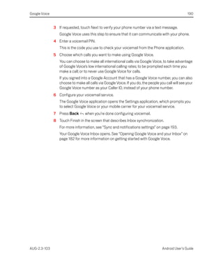 Google Voice                                                                                         190


               3 If requested, touch Next to verify your phone number via a text message.
                  Google Voice uses this step to ensure that it can communicate with your phone.
               4 Enter a voicemail PIN.
                  This is the code you use to check your voicemail from the Phone application.
               5 Choose which calls you want to make using Google Voice.
                  You can choose to make all international calls via Google Voice, to take advantage
                  of Google Voice’s low international calling rates; to be prompted each time you
                  make a call; or to never use Google Voice for calls.
                  If you signed into a Google Account that has a Google Voice number, you can also
                  choose to make all calls via Google Voice. If you do, the people you call will see your
                  Google Voice number as your Caller ID, instead of your phone number.
               6 Configure your voicemail service.
                  The Google Voice application opens the Settings application, which prompts you
                  to select Google Voice or your mobile carrier for your voicemail service.
               7 Press Back       when you’re done configuring voicemail.
               8 Touch Finish in the screen that describes Inbox synchronization.
                  For more information, see “Sync and notifications settings” on page 193.
                  Your Google Voice Inbox opens. See “Opening Google Voice and your Inbox” on
                  page 182 for more information on getting started with Google Voice.




AUG-2.3-103                                                                          Android User’s Guide
 