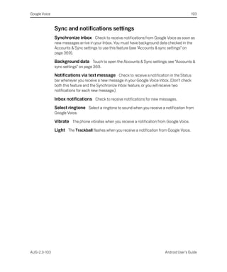 Google Voice                                                                                    193



               Sync and notifications settings
               Synchronize inbox Check to receive notifications from Google Voice as soon as
               new messages arrive in your Inbox. You must have background data checked in the
               Accounts & Sync settings to use this feature (see “Accounts & sync settings” on
               page 369).

               Background data Touch to open the Accounts & Sync settings; see “Accounts &
               sync settings” on page 369.

               Notifications via text message Check to receive a notification in the Status
               bar whenever you receive a new message in your Google Voice Inbox. (Don’t check
               both this feature and the Synchronize Inbox feature, or you will receive two
               notifications for each new message.)

               Inbox notifications Check to receive notifications for new messages.
               Select ringtone Select a ringtone to sound when you receive a notification from
               Google Voice.

               Vibrate The phone vibrates when you receive a notification from Google Voice.
               Light The Trackball flashes when you receive a notification from Google Voice.




AUG-2.3-103                                                                   Android User’s Guide
 