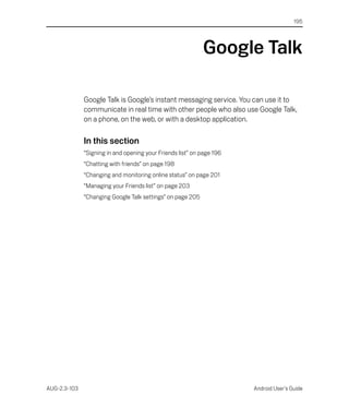 195




                                                            Google Talk

              Google Talk is Google’s instant messaging service. You can use it to
              communicate in real time with other people who also use Google Talk,
              on a phone, on the web, or with a desktop application.

              In this section
              “Signing in and opening your Friends list” on page 196
              “Chatting with friends” on page 198
              “Changing and monitoring online status” on page 201
              “Managing your Friends list” on page 203
              “Changing Google Talk settings” on page 205




AUG-2.3-103                                                            Android User’s Guide
 