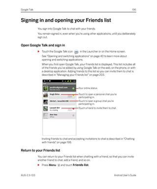 Google Talk                                                                                           196



Signing in and opening your Friends list
              You sign into Google Talk to chat with your friends.
              You remain signed in, even when you’re using other applications, until you deliberately
              sign out.

Open Google Talk and sign in
              S Touch the Google Talk icon          in the Launcher or on the Home screen.
                 See “Opening and switching applications” on page 40 to learn more about
                 opening and switching applications.
                 When you first open Google Talk, your Friends list is displayed. This list includes all
                 of the friends you’ve added by using Google Talk on the web, on the phone, or with
                 a desktop application. Adding friends to this list so you can invite them to chat is
                 described in “Managing your Friends list” on page 203.



                                                   Your online status.

                                                   Touch to open a personal chat you’re
                                                   participating in.
                                                   Touch to open a group chat you’re
                                                   participating in.
                                                   Touch a friend to invite them to chat.




                 Inviting friends to chat and accepting invitations to chat is described in “Chatting
                 with friends” on page 198.

Return to your Friends list
              You can return to your Friends list when chatting with a friend, so that you can invite
              another friend to chat, add a friend, and so on.
              S Press Menu        and touch Friends list.


AUG-2.3-103                                                                           Android User’s Guide
 