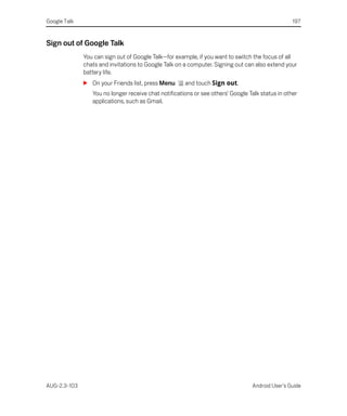 Google Talk                                                                                       197


Sign out of Google Talk
              You can sign out of Google Talk—for example, if you want to switch the focus of all
              chats and invitations to Google Talk on a computer. Signing out can also extend your
              battery life.
              S On your Friends list, press Menu      and touch Sign out.
                 You no longer receive chat notifications or see others’ Google Talk status in other
                 applications, such as Gmail.




AUG-2.3-103                                                                      Android User’s Guide
 