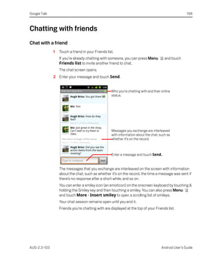 Google Talk                                                                                           198



Chatting with friends
Chat with a friend
              1   Touch a friend in your Friends list.
                  If you’re already chatting with someone, you can press Menu            and touch
                  Friends list to invite another friend to chat.
                  The chat screen opens.
              2 Enter your message and touch Send.


                                                    Who you’re chatting with and their online
                                                    status.




                                                    Messages you exchange are interleaved
                                                    with information about the chat, such as
                                                    whether it’s on the record.



                                                    Enter a message and touch Send.


                  The messages that you exchange are interleaved on the screen with information
                  about the chat, such as whether it’s on the record, the time a message was sent if
                  there’s no response after a short while, and so on.
                  You can enter a smiley icon (an emoticon) on the onscreen keyboard by touching &
                  holding the Smiley key and then touching a smiley. You can also press Menu
                  and touch More > Insert smiley to open a scrolling list of smileys.
                  Your chat session remains open until you end it.
                  Friends you’re chatting with are displayed at the top of your Friends list.




AUG-2.3-103                                                                           Android User’s Guide
 