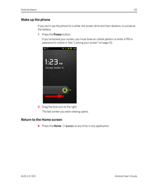 Android basics                                                                                         20


Wake up the phone
                 If you don’t use the phone for a while, the screen dims and then darkens, to conserve
                 the battery.
                 1   Press the Power button.
                     If you’ve locked your screen, you must draw an unlock pattern or enter a PIN or
                     password to unlock it. See “Locking your screen” on page 42.




                 2 Drag the lock icon to the right.
                     The last screen you were viewing opens.

Return to the Home screen
                 S Press the Home        button at any time, in any application.




AUG-2.3-103                                                                         Android User’s Guide
 