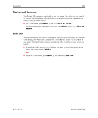 Google Talk                                                                                        200


Chat on or off the record
              Your Google Talk messages are stored, so you can review them later and even search
              for them in the Chats folder in Gmail. But if you’d rather not store the messages in a
              chat, you can go off the record.
              S On a chat screen, press Menu         and touch Chat off record.
                 To resume saving the messages in the chat, press Menu          and touch Chat on
                 record.

End a chat
              When you end a chat, the friend is no longer at the top of your Friends list and the chat
              is not displayed in the Switch Chats screen. The text of the chat is not discarded—if
              you restart the chat, the conversation is displayed in the new chat window where you
              left off.
              S In your Friends list, touch & hold the friend you want to stop chatting with. In the
                menu that opens, touch End chat.
                 OR
              S While on a chat screen, press Menu         and then touch End chat.




AUG-2.3-103                                                                        Android User’s Guide
 