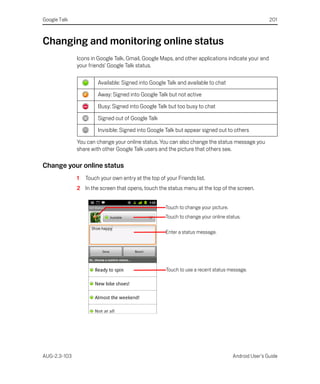 Google Talk                                                                                          201



Changing and monitoring online status
              Icons in Google Talk, Gmail, Google Maps, and other applications indicate your and
              your friends’ Google Talk status.

                       Available: Signed into Google Talk and available to chat

                       Away: Signed into Google Talk but not active

                       Busy: Signed into Google Talk but too busy to chat

                       Signed out of Google Talk

                       Invisible: Signed into Google Talk but appear signed out to others

              You can change your online status. You can also change the status message you
              share with other Google Talk users and the picture that others see.

Change your online status
              1   Touch your own entry at the top of your Friends list.
              2 In the screen that opens, touch the status menu at the top of the screen.


                                                     Touch to change your picture.
                                                     Touch to change your online status.

                                                     Enter a status message.




                                                     Touch to use a recent status message.




AUG-2.3-103                                                                          Android User’s Guide
 