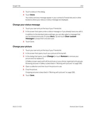 Google Talk                                                                                         202


              3 Touch a status in the dialog.
              4 Touch Done.
                  Your status and any message appear in your contact’s Friends lists and in other
                  locations where your status or status message are displayed.

Change your status message
              1   Touch your own entry at the top of your Friends list.
              2 In the screen that opens, enter a status message or if you already have one, edit it.
                  In addition to the standard status settings, you can also select a message that
                  you’ve entered previously. Or press Menu       and touch Clear custom
                  messages to erase them and start over.
              3 Touch Done.

Change your picture
              1   Touch your own entry at the top of your Friends list.
              2 In the screen that opens, touch your picture at the top left.
              3 In the dialog that opens, touch Change (or touch Remove to remove your
                picture and not replace it).
                  A Gallery screen opens with all the pictures on your phone, organized onto groups.
                  Browsing pictures in Gallery is described in “Working with pictures” on page 286.
              4 Open a collection and then touch the picture to use.
              5 Crop the picture.
                  Cropping pictures is described in “Working with pictures” on page 286.
              6 Touch Save.




AUG-2.3-103                                                                       Android User’s Guide
 