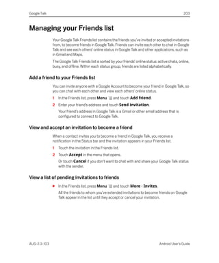 Google Talk                                                                                           203



Managing your Friends list
              Your Google Talk Friends list contains the friends you’ve invited or accepted invitations
              from, to become friends in Google Talk. Friends can invite each other to chat in Google
              Talk and see each others’ online status in Google Talk and other applications, such as
              in Gmail and Maps.
              The Google Talk Friends list is sorted by your friends’ online status: active chats, online,
              busy, and offline. Within each status group, friends are listed alphabetically.

Add a friend to your Friends list
              You can invite anyone with a Google Account to become your friend in Google Talk, so
              you can chat with each other and view each others’ online status.
              1   In the Friends list, press Menu      and touch Add friend.
              2 Enter your friend’s address and touch Send invitation.
                  Your friend’s address in Google Talk is a Gmail or other email address that is
                  configured to connect to Google Talk.

View and accept an invitation to become a friend
              When a contact invites you to become a friend in Google Talk, you receive a
              notification in the Status bar and the invitation appears in your Friends list.
              1   Touch the invitation in the Friends list.
              2 Touch Accept in the menu that opens.
                  Or touch Cancel if you don't want to chat with and share your Google Talk status
                  with the sender.

View a list of pending invitations to friends
              S In the Friends list, press Menu        and touch More > Invites.
                  All the friends to whom you’ve extended invitations to become friends on Google
                  Talk appear in the list until they accept or cancel your invitation.




AUG-2.3-103                                                                          Android User’s Guide
 
